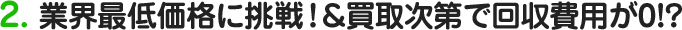 2.業界最低価格に挑戦！＆買取次第で回収費用が0!?
