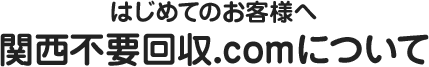 はじめてのお客様へ～関西不要回収.comについて～